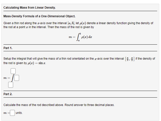 Calculating Mass from Linear Density.
Mass-Density Formula of a One-Dimensional Object.
Given a thin rod along the z-axis over the interval [a, b), let p(z) denote a linear density function giving the density of
the rod at a point z in the interval. Then the mass of the rod is given by
P(z) dz
m=
Part 1.
Setup the integral that will give the mass of a thin rod orientated on the r-axis over the interval
if the density of
the rod is given by p(z) = sin z.
m=
Part 2.
Calculate the mass of the rod described above. Round answer to three decimal places.
units.
