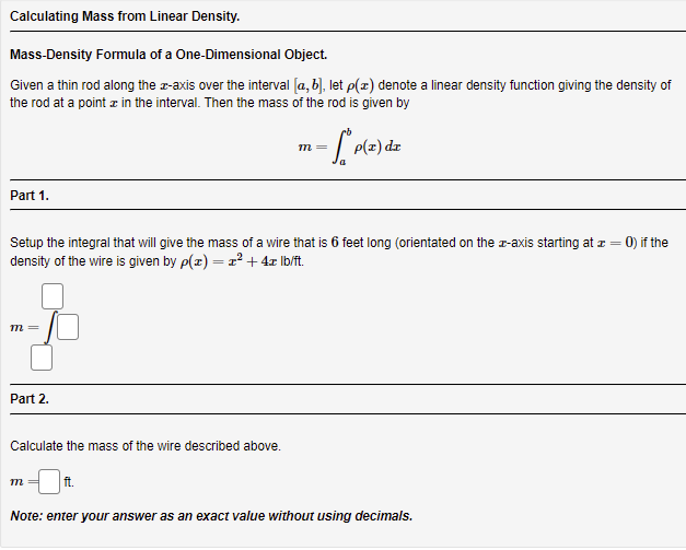 Calculating Mass from Linear Density.
Mass-Density Formula of a One-Dimensional Object.
Given a thin rod along the z-axis over the interval [a, b), let p(z) denote a linear density function giving the density of
the rod at a point z in the interval. Then the mass of the rod is given by
P(z) dz
m=
Part 1.
Setup the integral that will give the mass of a wire that is 6 feet long (orientated on the r-axis starting at z = 0) if the
density of the wire is given by p(x) = x?+ 4x lb/t.
%3D
т
Part 2.
Calculate the mass of the wire described above.
ft.
Note: enter your answer as an exact value without using decimals.
