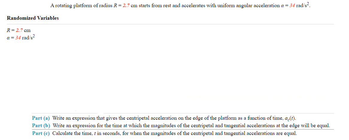 A rotating platform of radius R = 2.7 cm starts from rest and accelerates with uniform angular acceleration a = 34 rad/s².
Randomized Variables
R = 2.7 cm
a = 34 rad/s²
Part (a) Write an expression that gives the centripetal acceleration on the edge of the platform as a function of time, ac(t).
Part (b) Write an expression for the time at which the magnitudes of the centripetal and tangential accelerations at the edge will be equal.
Part (c) Calculate the time, t in seconds, for when the magnitudes of the centripetal and tangential accelerations are equal.