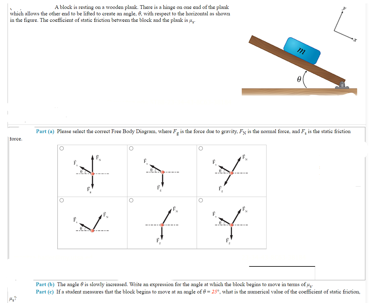 A block is resting on a wooden plank. There is a hinge on one end of the plank
which allows the other end to be lifted to create an angle, 0, with respect to the horizontal as shown
in the figure. The coefficient of static friction between the block and the plank is µg.
force.
Ms?
F
Part (a) Please select the correct Free Body Diagram, where Fg is the force due to gravity, FN is the normal force, and F is the static friction
F
F
O
F
f
m
L
Y
0
Part (b) The angle is slowly increased. Write an expression for the angle at which the block begins to move in terms of us.
Part (c) If a student measures that the block begins to move at an angle of 0 = 25°, what is the numerical value of the coefficient of static friction,