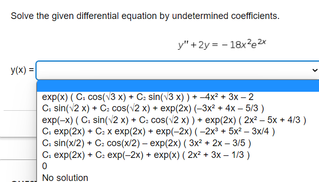 Solve the given differential equation by undetermined coefficients.
y(x) =
y" + 2y = -18x²2x
exp(x) (C₁ cos(√3 x) + C² sin(√3 x)) + −4x² + 3x − 2
C₁ sin(√2 x) + C₂ cos(√2 x) + exp(2x) (−3x² + 4x − 5/3)
exp(-x) (C₁ sin(√2 x) + C₂ cos(√2 x)) + exp(2x) (2x² - 5x + 4/3)
C₁ exp(2x) + C₂ x exp(2x) + exp(-2x) ( −2x³ + 5x² – 3x/4)
C₁ sin(x/2) + C₂ cos(x/2) - exp(2x) ( 3x² + 2x - 3/5)
C₁ exp(2x) + C₂ exp(-2x) + exp(x) (2x² + 3x - 1/3)
0
No solution