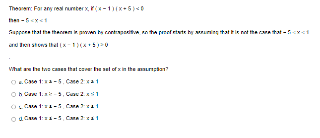 Theorem: For any real number x, if (x - 1)(x+5) <0
then - 5 < x < 1
Suppose that the theorem is proven by contrapositive, so the proof starts by assuming that it is not the case that - 5 <x< 1
and then shows that (x - 1)(x+5) ²0
What are the two cases that cover the set of x in the assumption?
O a. Case 1: x 2-5, Case 2: x ≥ 1
O b. Case 1: x2-5, Case 2: x ≤ 1
O c. Case 1: x ≤-5, Case 2: x
1
d. Case 1: x ≤-5, Case 2: x ≤ 1