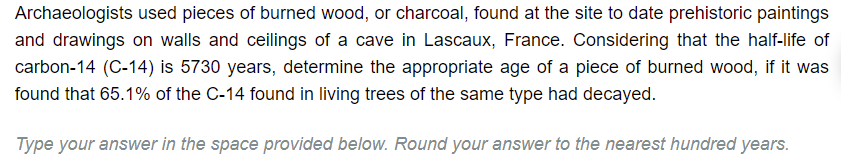 **Understanding Radiocarbon Dating: A Case Study from Lascaux, France**

Archaeologists used pieces of burned wood, or charcoal, found at the site to date prehistoric paintings and drawings on the walls and ceilings of a cave in Lascaux, France. Considering that the half-life of carbon-14 (C-14) is 5730 years, determine the appropriate age of a piece of burned wood, if it was found that 65.1% of the C-14 found in living trees of the same type had decayed.

*Type your answer in the space provided below. Round your answer to the nearest hundred years.*