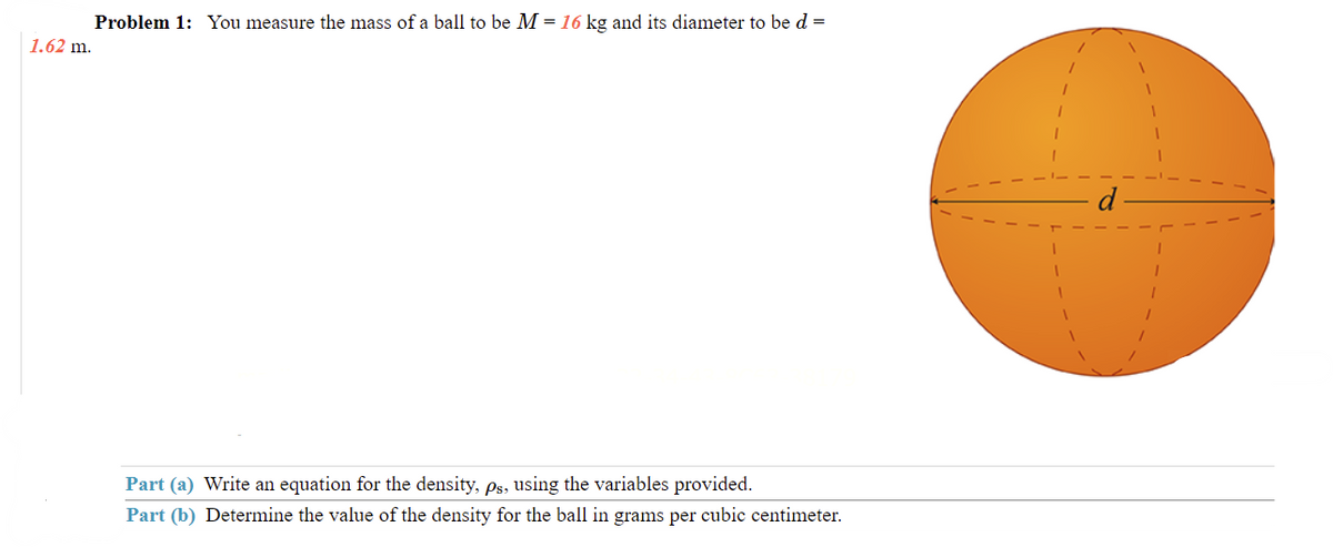 Problem 1: You measure the mass of a ball to be M = 16 kg and its diameter to be d =
1.62 m.
Part (a) Write an equation for the density, ps, using the variables provided.
Part (b) Determine the value of the density for the ball in grams per cubic centimeter.
