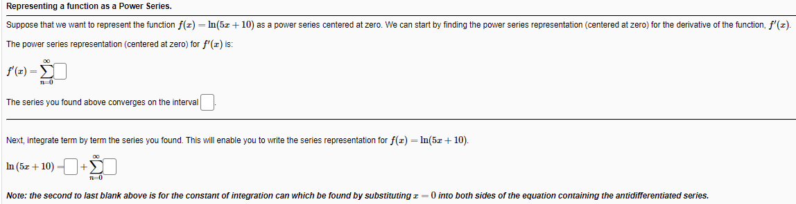 Representing a function as a Power Series.
Suppose that we want to represent the function f(z) = In(5z + 10) as a power series centered at zero. We can start by finding the power series representation (centered at zero) for the derivative of the function, f'(z).
The power series representation (centered at zero) for f'(x) is:
f'(z) =5
The series you found above converges on the interval
Next, integrate term by term the series you found. This will enable you to write the series representation for f(x) = In(5z + 10).
In (5z + 10) =
Note: the second to last blank above is for the constant of integration can which be found by substituting z =0 into both sides of the equation containing the antidifferentiated series.
