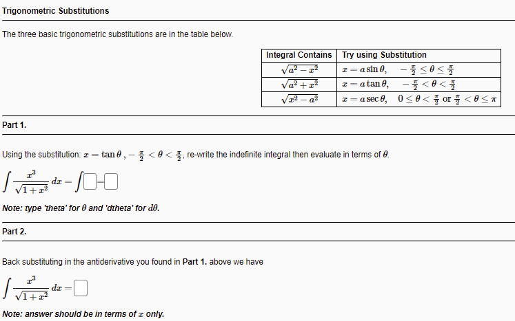 Trigonometric Substitutions
The three basic trigonometric substitutions are in the table below.
Integral Contains Try using Substitution
a sin θ,-플 < θ< 폴
- <8< 플
z=asec 8, 0<0< 풀 or 풀 <8<ㅠ
Va? +1
I= a tan 0,
a2
Part 1.
Using the substitution: z = tan e, - 5<0< 5, re-write the indefinite integral then evaluate in terms of 0.
dz =
V1+x?
Note: type 'theta' for e and 'dtheta' for de.
Part 2.
Back substituting in the antiderivative you found in Part 1. above we have
zp
Note: answer should be in terms of r only.
