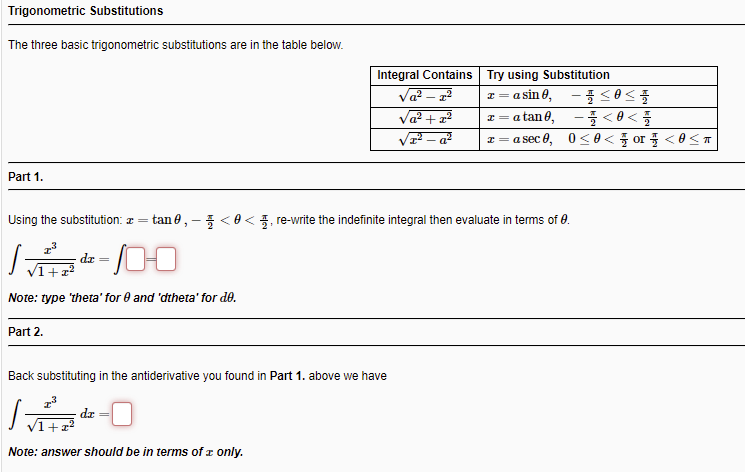 Trigonometric Substitutions
The three basic trigonometric substitutions are in the table below.
Integral Contains Try using Substitution
Va? – 2?
Va? +22
V– a²
I= a sin 0,
-<0<
z= asec 8, 0<8< 풀 or 풀 <8<ㅠ
I= a tan 0,
Part 1.
Using the substitution: z =
tan 0, - 5 <0< 4, re-write the indefinite integral then evaluate in terms of 0.
dr =
Note: type 'theta' for 0 and 'dtheta' for de.
Part 2.
Back substituting in the antiderivative you found in Part 1. above we have
de
+22
Note: answer should be in terms of r only.
