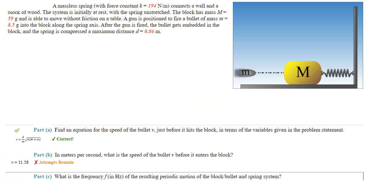 A massless spring (with force constant k = 194 N/m) connects a wall and a
DIOCK of wood. The system is initially at rest, with the spring unstretched. The block has mass M=
59 g and is able to move without friction on a table. A gun is positioned to fire a bullet of mass m =
8.5 g into the block along the spring axis. After the gun is fired, the bullet gets embedded in the
block, and the spring is compressed a maximum distance d = 0.86 m.
m
M
Part (a) Find an equation for the speed of the bullet v, just before it hits the block, in terms of the variables given in the problem statement.
√k(M + m)
✓ Correct!
Part (b) In meters per second, what is the speed of the bullet v before it enters the block?
X Attempts Remain
Part (c) What is the frequency f(in Hz) of the resulting periodic motion of the block/bullet and spring system?
d
v=
v = 11.58