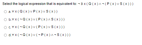 Select the logical expression that is equivalent to: 3x (Q(x)^(P(x) v S(x)))
Ⓒavx(Q(x)vP (x) v S (x))
b.xx(Q(x)v (P(X)^5(x)))
(Q(x) v (P(x) v S(x)))
dx(Q(x)v (~P(x)^¬S(x)))