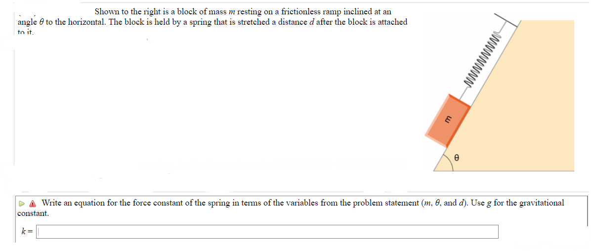 Shown to the right is a block of mass m resting on a frictionless ramp inclined at an
angle to the horizontal. The block is held by a spring that is stretched a distance d after the block is attached
to it.
E
k=
e
wwwwww
▷ A Write an equation for the force constant of the spring in terms of the variables from the problem statement (m, 0, and d). Use g for the gravitational
constant.