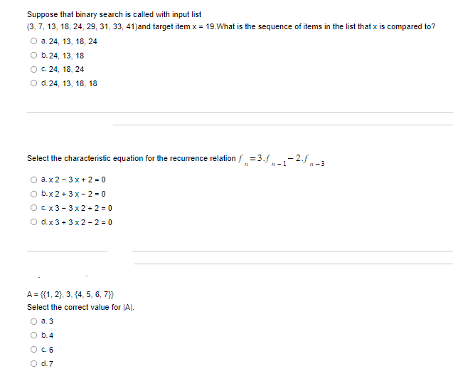 Suppose that binary search is called with input list
(3, 7, 13, 18, 24, 29, 31, 33, 41)and target item x = 19. What is the sequence of items in the list that x is compared to?
O a. 24, 13, 18, 24
O b.24, 13, 18
OC. 24, 18, 24
O d.24, 13, 18, 18
Select the characteristic equation for the recurrence relation f = 3.f
11
"-1
O a.x2-3x+2=0
O b.x2 + 3x-2=0
O cx3 3x2+2=0
O d.x 3 + 3x2-2-0
A = {{1, 2}, 3, {4, 5, 6, 7}}
Select the correct value for IAI.
a. 3
b.4
O c. 6
0 0 0
O d.7
-2.f
#1-3