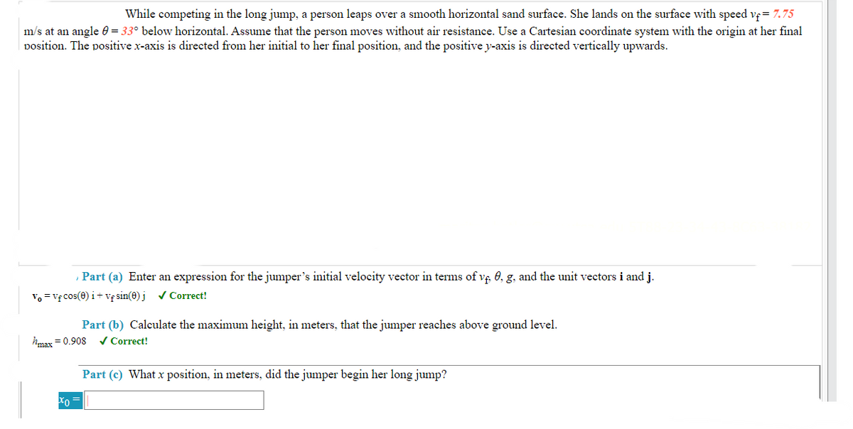 While competing in the long jump, a person leaps over a smooth horizontal sand surface. She lands on the surface with speed vf = 7.75
m/s at an angle = 33° below horizontal. Assume that the person moves without air resistance. Use a Cartesian coordinate system with the origin at her final
position. The positive x-axis is directed from her initial to her final position, and the positive y-axis is directed vertically upwards.
Part (a) Enter an expression for the jumper's initial velocity vector in terms of vf, 0, g, and the unit vectors i and j.
Vo = Vf cos(0) i+vf sin(0) j ✓ Correct!
Part (b) Calculate the maximum height, in meters, that the jumper reaches above ground level.
✓ Correct!
hmax=0.908
xo
Part (c) What x position, in meters, did the jumper begin her long jump?