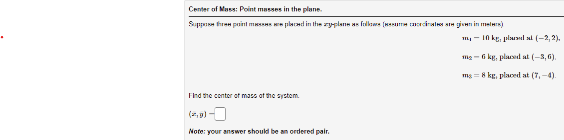 Center of Mass: Point masses in the plane.
Suppose three point masses are placed in the ry-plane as follows (assume coordinates are given in meters).
m1 = 10 kg, placed at (-2, 2),
m2 = 6 kg, placed at (-3, 6),
m3 = 8 kg, placed at (7, –4).
Find the center of mass of the system.
(1,7) =
Note: your answer should be an ordered pair.
