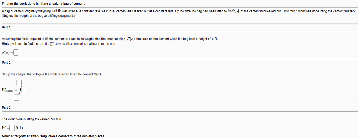 Finding the work done in lifting a leaking bag of cement.
A bag of cement originally weighing 143 lb was lifted at a constant rate. As it rose, cement also leaked out at a constant rate. By the time the bag had been lifted to 24 ft, - of the cement had leaked out. How much work was done lifting the cement this far?
(Neglect the weight of the bag and lifting equipment.)
Part 1.
Assuming the force required to lift the cement
equal to its weight, find the force function, F(r), that acts on the cement when the bag is at a height of z ft.
Hint: it will help to find the rate (in ) at which the cement is leaking from the bag.
F(z) =
Part 2.
Setup the integral that will give the work required to lift the cement 24 ft.
Wcement =
Part 3.
The work done in lifting the cement 24 ft is
W =
ft-lb.
Note: enter your answer using values correct to three decimal places.
