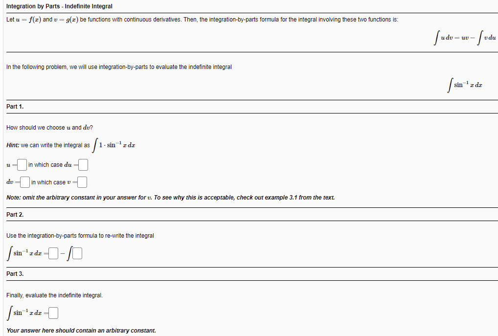 Integration by Parts - Indefinite Integral
Let u = f(z) and v = g(x) be functions with continuous derivatives. Then, the integration-by-parts formula for the integral involving these two functions is:
fude - w-fvåu
uv -
vdu
In the following problem, we will use integration-by-parts to evaluate the indefinite integral
/ sin- zdz
Part 1.
How should we choose u and du?
Hint: we can write the integral as
- sin z dr
u =
in which case du
dv =
in which case v=
Note: omit the arbitrary constant in your answer for v. To see why this is acceptable, check out example 3.1 from the text.
Part 2.
Use the integration-by-parts formula to re-write the integral
sin
-1 z dz =
Part 3.
Finally, evaluate the indefinite integral.
sin'z dr
Your answer here should contain an arbitrary constant.
