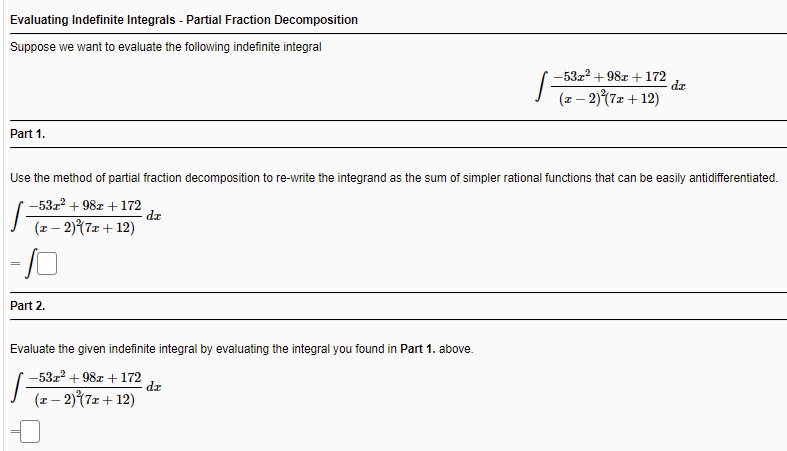 Evaluating Indefinite Integrals - Partial Fraction Decomposition
Suppose we want to evaluate the following indefinite integral
-53z2 + 98r +172
dr
(z – 2)(7x +12)
Part 1.
Use the method of partial fraction decomposition to re-write the integrand as the sum of simpler rational functions that can be easily antidifferentiated.
-53r + 98z + 172
(z– 2)(7z+ 12)
%3|
Part 2.
Evaluate the given indefinite integral by evaluating the integral you found in Part 1. above.
-53z2 + 982 +172
dz
(x – 2)(7x+ 12)
