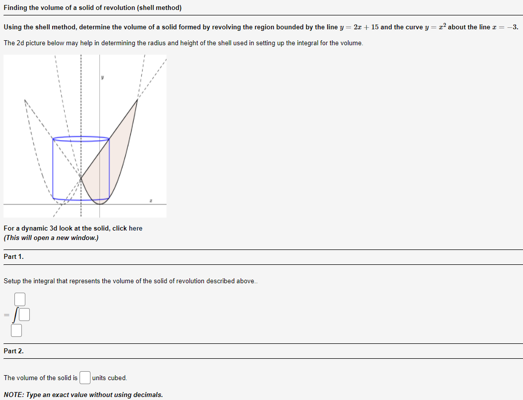 Finding the volume of a solid of revolution (shell method)
Using the shell method, determine the volume of a solid formed by revolving the region bounded by the line y = 2x + 15 and the curve y = x2 about the line z =
-3.
The 2d picture below may help in determining the radius and height of the shell used in setting up the integral for the volume.
For a dynamic 3d look at the solid, click here
(This will open a new window.)
Part 1.
Setup the integral that represents the volume of the solid of revolution described above.
Part 2.
The volume of the solid is
units cubed.
NOTE: Type an exact value without using decimals.
