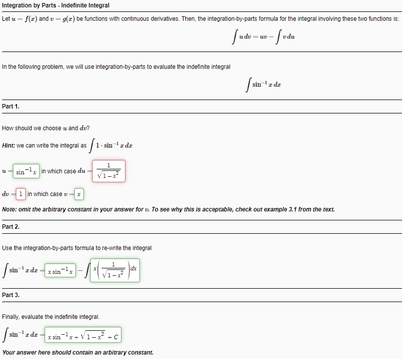 Integration by Parts - Indefinite Integral
Let u = f(x) and v = g(x) be functions with continuous derivatives. Then, the integration-by-parts formula for the integral involving these two functions is:
%3!
= uv -
In the following problem, we will use integration-by-parts to evaluate the indefinite integral
sin-1z de
Part 1.
How should we choose u and du?
Hint: we can write the integral as /
1. sin-z dz
1
sin-x in which case du
1-x
dv = 1 in which case v = x
Note: omit the arbitrary constant in your answer for v. To see why this is acceptable, check out example 3.1 from the text.
Part 2.
Use the integration-by-parts formula to re-write the integral
1
sin
z dz
x sin-x
V1-x
Part 3.
Finally, evaluate the indefinite integral.
sinz dr
x sin
x+ V1-x + C
Your answer here should contain an arbitrary constant.
