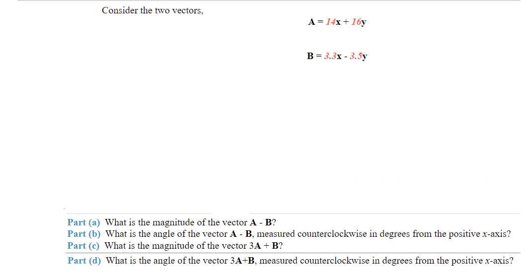 Consider the two vectors,
A = 14x + 16y
B = 3.3x - 3.5y
Part (a) What is the magnitude of the vector A - B?
Part (b) What is the angle of the vector A- B, measured counterclockwise in degrees from the positive x-axis?
Part (c) What is the magnitude of the vector 3A + B?
Part (d) What is the angle of the vector 3A+B, measured counterclockwise in degrees from the positive x-axis?