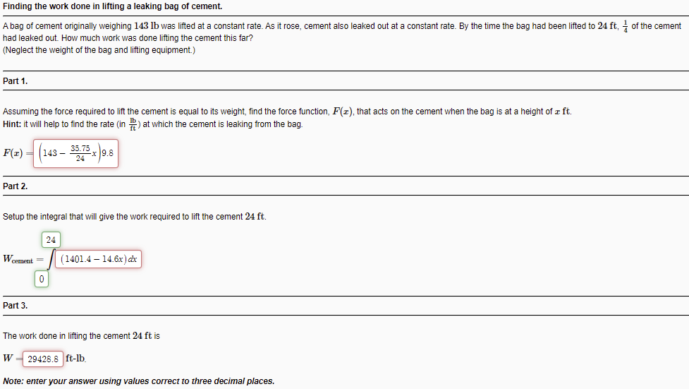 Finding the work done in lifting a leaking bag of cement.
A bag of cement originally weighing 143 lb was lifted at a constant rate. As it rose, cement also leaked out at a constant rate. By the time the bag had been lifted to 24 ft, of the cement
had leaked out. How much work was done lifting the cement this far?
(Neglect the weight of the bag and lifting equipment.)
Part 1.
Assuming the force required to lift the cement is equal to its weight, find the force function, F(z), that acts on the cement when the bag is at a height of z ft.
Hint: it will help to find the rate (in ) at which the cement
leaking from the bag.
F(x) = (143 –
Part 2.
Setup the integral that will give the work required to lift the cement 24 ft.
24
Weement =
(1401.4 – 14.6x) dx
ㅇ
Part 3.
The work done in lifting the cement 24 ft is
W
29428.8 ft-lb.
Note: enter your answer using values correct to three decimal places.
