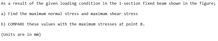 As a result of the given loading condition in the I-section fixed beam shown in the figure;
a) Find the maximum normal stress and maximum shear stress
b) COMPARE these values with the maximum stresses at point B.
(Units are in mm)
