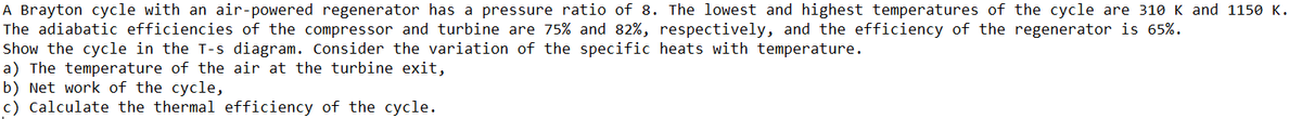 A Brayton cycle with an air-powered regenerator has a pressure ratio of 8. The lowest and highest temperatures of the cycle are 310 K and 1150 K.
The adiabatic efficiencies of the compressor and turbine are 75% and 82%, respectively, and the efficiency of the regenerator is 65%.
Show the cycle in the T-s diagram. Consider the variation of the specific heats with temperature.
a) The temperature of the air at the turbine exit,
b) Net work of the cycle,
c) Calculate the thermal efficiency of the cycle.
