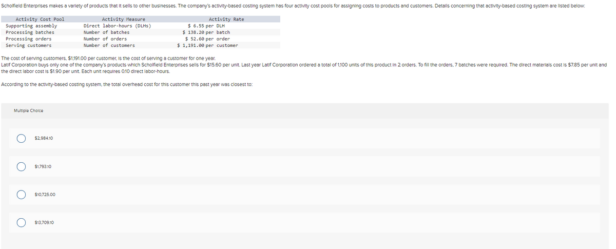 Scholfield Enterprises makes a variety of products that it sells to other businesses. The company's activity-based costing system has four activity cost pools for assigning costs to products and customers. Detalls concerning that activity-based costing system are listed below:
Activity Cost Pool
Supporting assembly
Processing batches
Processing orders
Activity Measure
Direct labor-hours (DLHs)
Number of batches.
Number of orders
Serving customers
Number of customers
The cost of serving customers, $1,191.00 per customer, is the cost of serving a customer for one year.
Latif Corporation buys only one of the company's products which Scholfield Enterprises sells for $15.60 per unit. Last year Latif Corporation ordered a total of 1,100 units of this product in 2 orders. To fill the orders, 7 batches were required. The direct materials cost is $7.85 per unit and
the direct labor cost is $1.90 per unit. Each unit requires 0.10 direct labor-hours.
According to the activity-based costing system, the total overhead cost for this customer this past year was closest to:
Multiple Choice
$2,984.10
$1,793.10
$10,725.00
Activity Rate
$6.55 per DLH
$138.20 per batch.
$ 52.60 per order
$1,191.00 per customer
$13,709.10