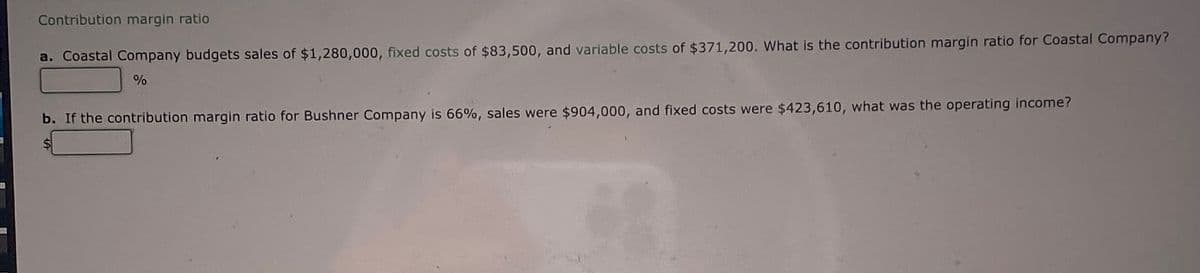 Contribution margin ratio
a. Coastal Company budgets sales of $1,280,000, fixed costs of $83,500, and variable costs of $371,200. What is the contribution margin ratio for Coastal Company?
%
b. If the contribution margin ratio for Bushner Company is 66%, sales were $904,000, and fixed costs were $423,610, what was the operating income?