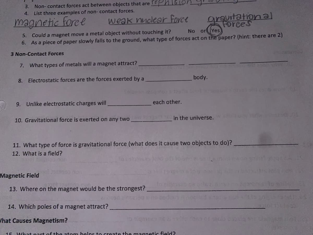 3. Non- contact forces act between objects that are rePn
4. List three examples of non- contact forces.
magnetic foree
weak nuclear force
grauitation al
Forees
5. Could a magnet move a metal object without touching it?
6. As a piece of paper slowly falls to the ground, what type of forces act on the paper? (hint: there are 2)
No orYes
3 Non-Contact Forces
260
7. What types of metals will a magnet attract?
8. Electrostatic forces are the forces exerted by a
body.
9. Unlike electrostatic charges will
each other.
10. Gravitational force is exerted on any two ngam 18 in the universe. diruoy eda 0
11. What type of force is gravitational force (what does it cause two objects to do)?.
12. What is a field?
non
Magnetic Field
13. Where on the magnet would be the strongest?
14. Which poles of a magnet attract?
Jhat Causes Magnetism?
15 What nart of tbe atom belns to create the magnetic field?
