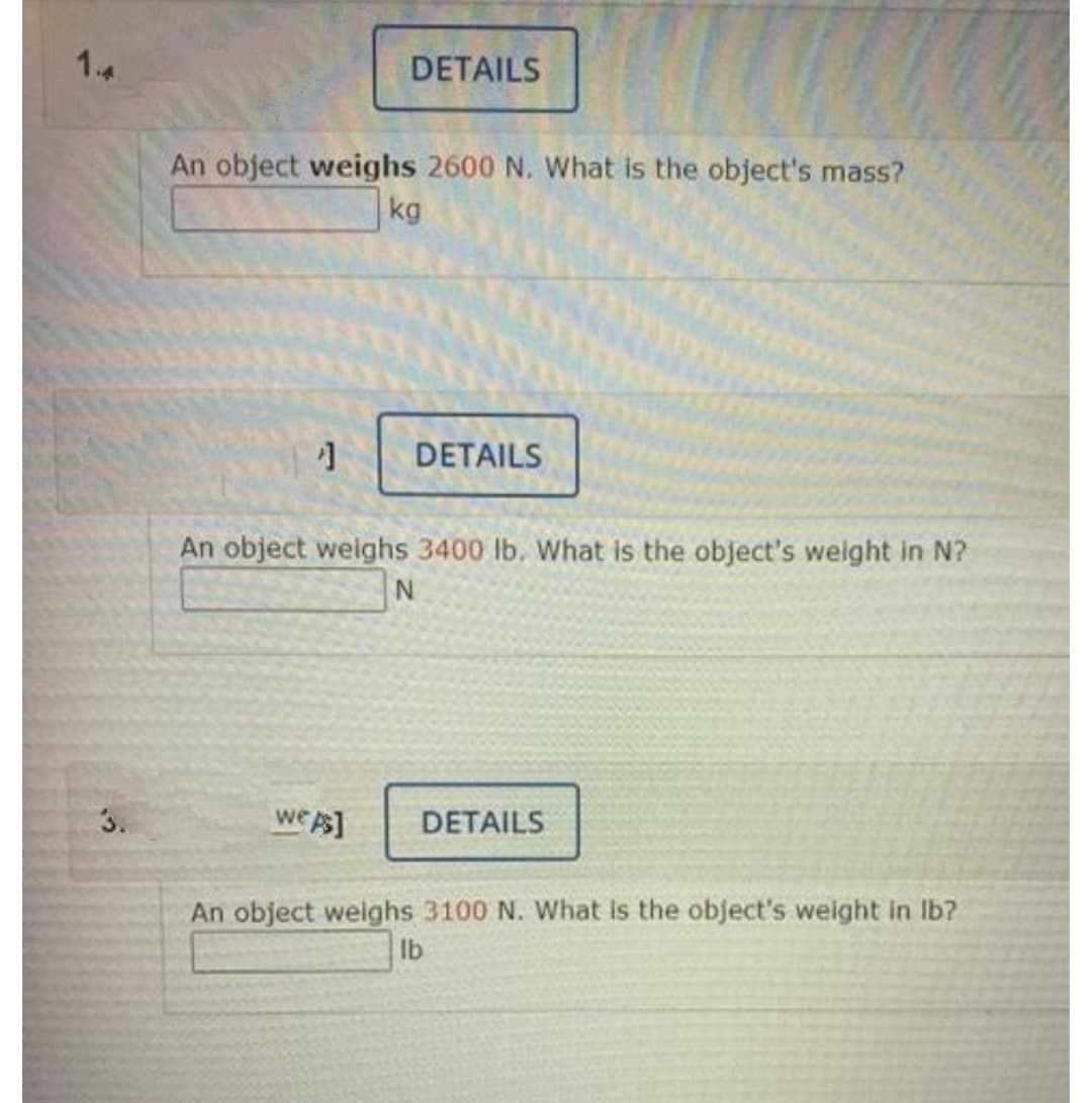 14
DETAILS
An object weighs 2600 N. What is the object's mass?
kg
DETAILS
An object weighs 3400 lb. What is the object's weight in N?
3.
we
As]
DETAILS
An object weighs 3100 N. What is the object's weight in Ib?
Ib
