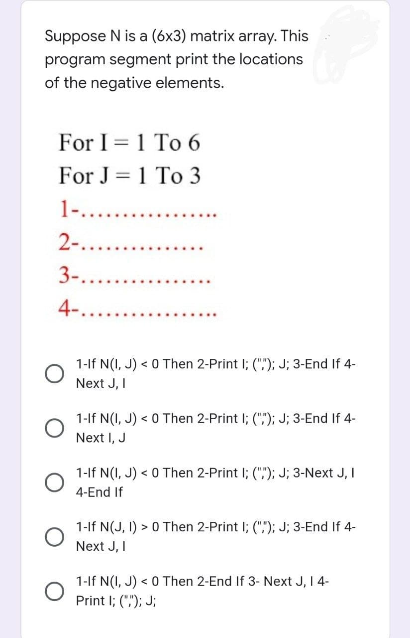 Suppose N is a (6x3) matrix array. This
program segment print the locations
of the negative elements.
For I 1 To 6
=
For J=1 To 3
1-.......
2-......
3-.....
4-..
1-If N(I, J) < 0 Then 2-Print I; (","); J; 3-End If 4-
Next J, I
1-If N(I, J) < 0 Then 2-Print I; (""); J; 3-End If 4-
Next I, J
1-If N(I, J) < 0 Then 2-Print I; (",); J; 3-Next J, I
4-End If
1-If N(J, I) > 0 Then 2-Print I; (",); J; 3-End If 4-
Next J, I
1-If N(I, J) < 0 Then 2-End If 3- Next J, I 4-
Print I; (","); J;
O
O
O
O