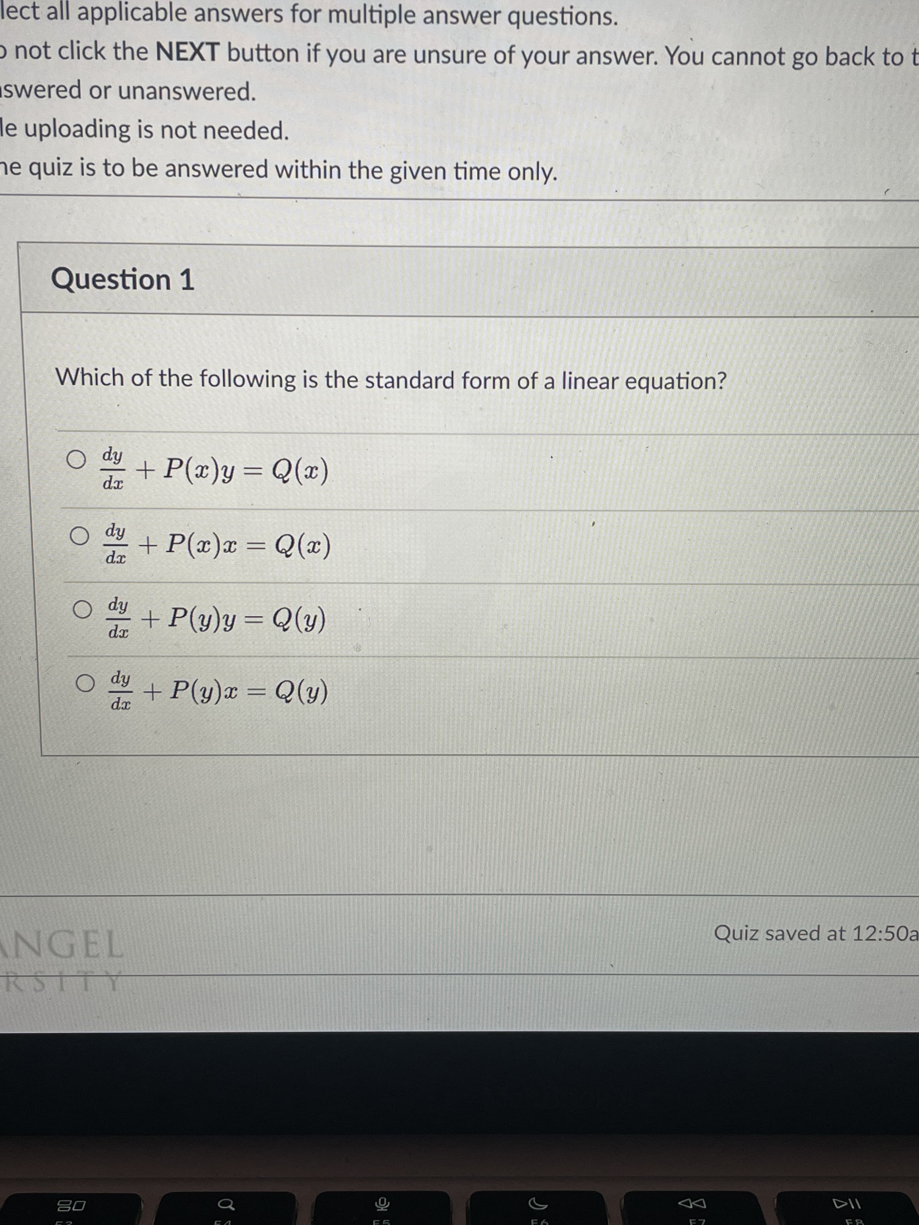 ect all applicable answers for multiple answer questions.
o not click the NEXT button if you are unsure of your answer. You cannot go back to t
swered or unanswered.
e uploading is not needed.
ne quiz is to be answered within the given time only.
Question 1
Which of the following is the standard form of a linear equation?
hip O
(x)0 = f(x)
fip
dx
(x)0 = x(x)+
fip O
+P(y)y= Q(y)
%3D
hip
dx
(f)0 = x(fi)+
NGEL
Quiz saved at 12:50a
08
DD
F5
F8
