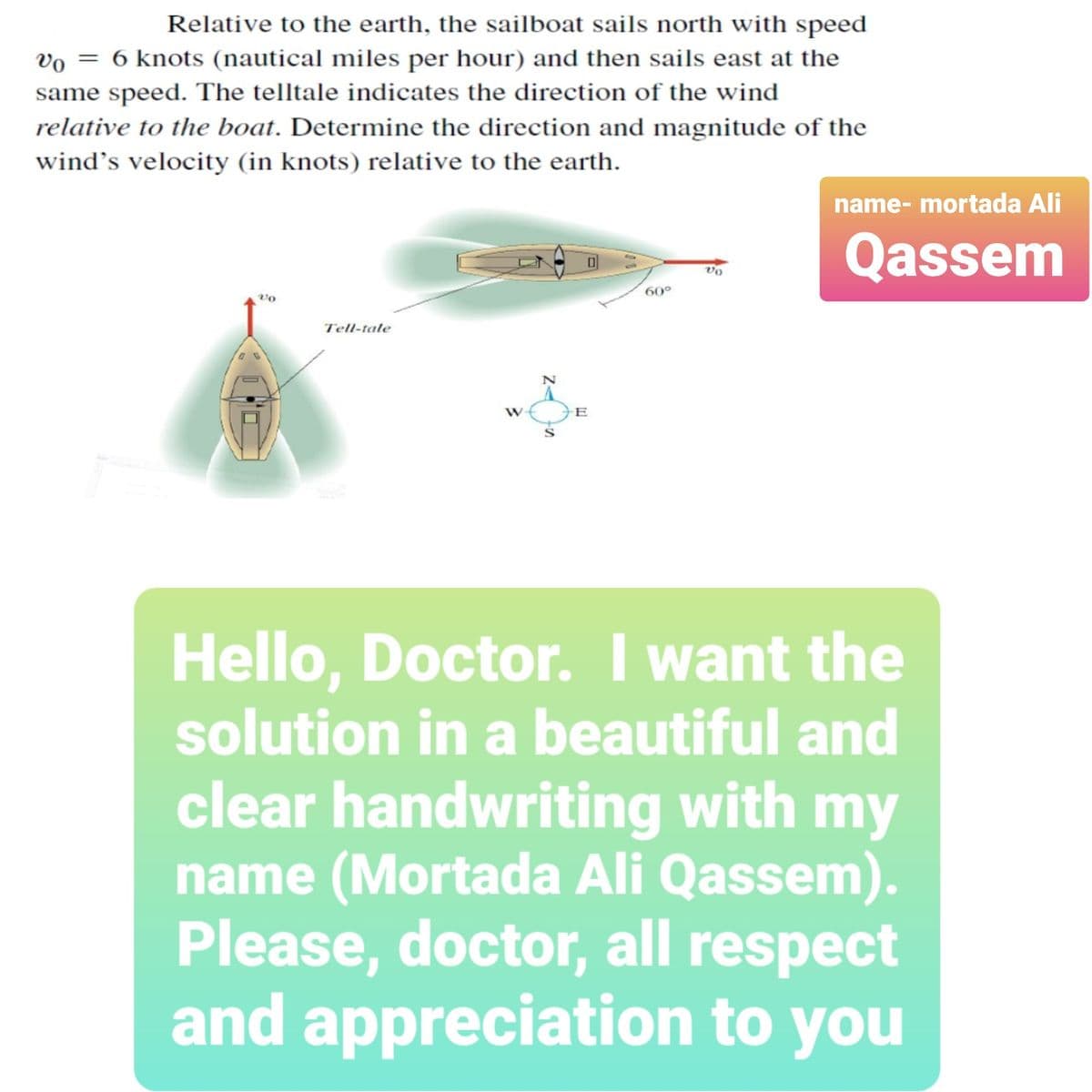 Relative to the earth, the sailboat sails north with speed
vo = 6 knots (nautical miles per hour) and then sails east at the
same speed. The telltale indicates the direction of the wind
relative to the boat. Determine the direction and magnitude of the
wind's velocity (in knots) relative to the earth.
name- mortada Ali
Qassem
vo
60°
vo
Tell-tale
E
Hello, Doctor. I want the
solution in a beautiful and
clear handwriting with my
name (Mortada Ali Qassem).
Please, doctor, all respect
and appreciation to you
