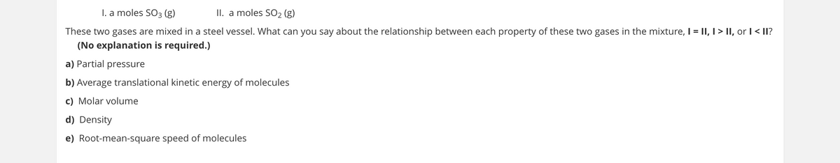 I. a moles SO3 (g)
II. a moles SO2 (g)
These two gases are mixed in a steel vessel. What can you say about the relationship between each property of these two gases in the mixture, I = |I, I > II, or I < II?
(No explanation is required.)
a) Partial pressure
b) Average translational kinetic energy of molecules
c) Molar volume
d) Density
e) Root-mean-square speed of molecules
