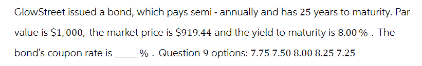 GlowStreet issued a bond, which pays semi-annually and has 25 years to maturity. Par
value is $1,000, the market price is $919.44 and the yield to maturity is 8.00 % . The
bond's coupon rate is. %. Question 9 options: 7.75 7.50 8.00 8.25 7.25