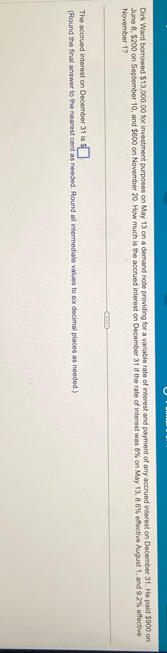 Dirk Ward borrowed $13,000.00 for investment purposes on May 13 on a demand note providing for a variable rate of interest and payment of any accrued interest on December 31. He paid $900 on
June 8, $200 on September 10, and $600 on November 20. How much is the accrued interest on December 31 if the rate of interest was 8% on May 13, 8.6% effective August 1, and 9.2% effective
November 1?
The accrued interest on December 31 is $
(Round the final answer to the nearest cent as needed. Round all intermediate values to six decimal places as needed.)