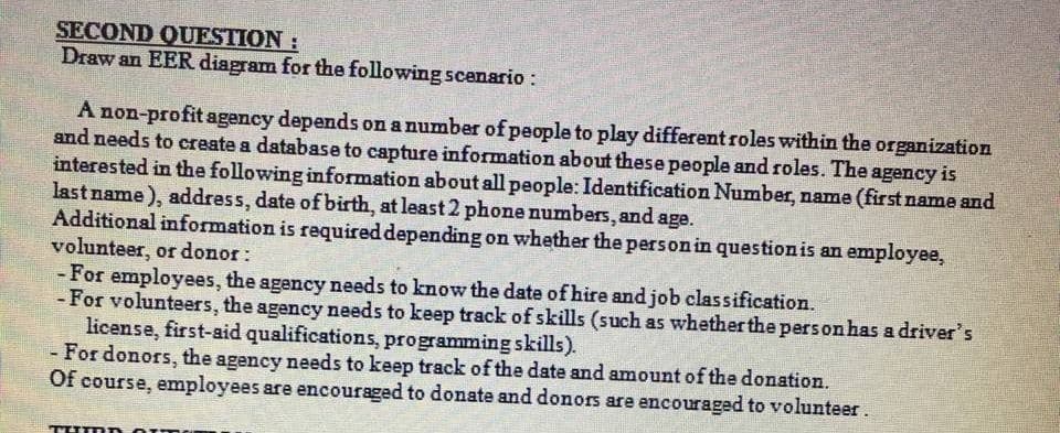 SECOND QUESTION:
Draw an EER diagram for the following scanario:
A non-profit agency depends on a number of people to play different roles within the organization
and needs to create a database to capture information about these people and roles. The agency is
interested in the following information about all people: Identification Number, name (first name and
last name), address, date of birth, at least 2 phone numbers, and age.
Additional information is required depending on whether the personin questionis an employee,
volunteer, or donor:
- For employees, the agency needs to know the date of hire and job classification.
- For volunteers, the agency needs to keep track of skills (such as whether the pers on has a driver's
license, first-aid qualifications, programming skills).
-For donors, the agency needs to keep track of the date and amount of the donation.
Of course, employees are encouraged to donate and donors are encouraged to volunteer.
THE
