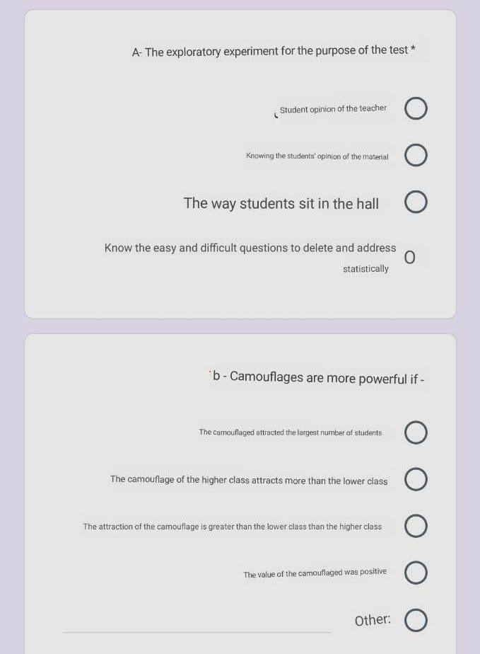 A- The exploratory experiment for the purpose of the test *
Student opinion of the teacher
Knowing the students' opinion of the material
The way students sit in the hall
Know the easy and difficult questions to delete and address
statistically
b-Camouflages are more powerful if -
The camouflaged attracted the largest number of students
The camouflage of the higher class attracts more than the lower class
The attraction of the camouflage is greater than the lower class than the higher class
The value of the camouflaged was positive
Other:
