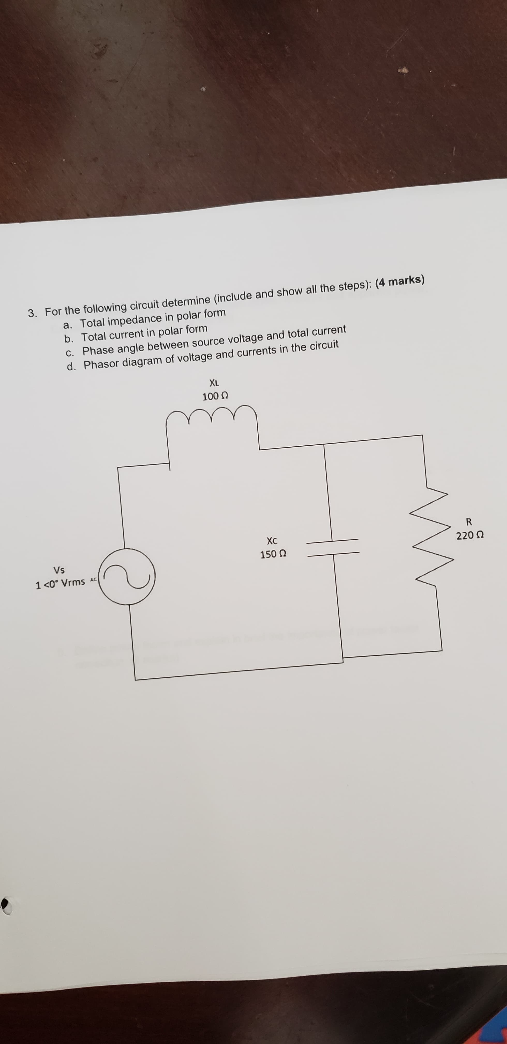 3. For the following circuit determine (include and show all the steps): (4 marks)
a. Total impedance in polar form
b. Total current in polar form
C. Phase angle between source voltage and total current
d. Phasor diagram of voltage and currents in the circuit
XL
100
R
Хс
220
150 Q
Vs
1 <0° Vrms
AC
