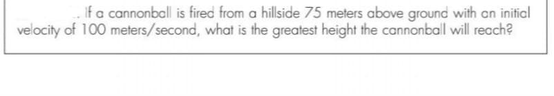 If a cannonball is fired from a hillside 75 meters above ground with an initial
velocity of 100 meters/second, what is the greatest height the cannonball will reach?
