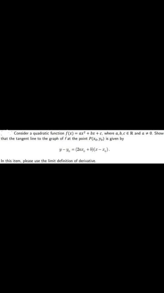 Consider a quadratic function f(x) = ax² + bx + c, where a, b, c ER and a + 0. Show
that the tangent line to the graph of f at the point P(xo, yo) is given by
y- y, = (2ar, + b)(*-,).
In this item, please use the limit definition of derivative.
