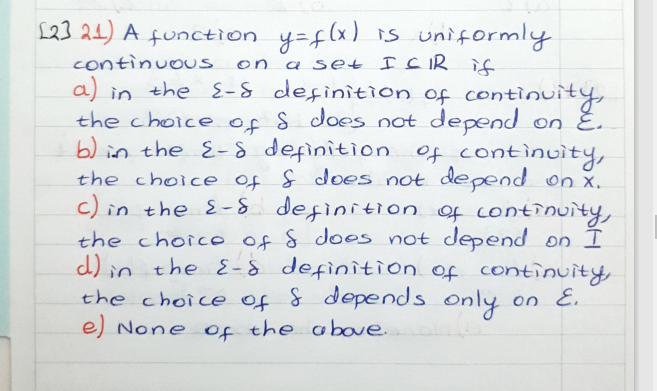 L23 21) A function y=f(x) s uniformly
continuous on
a) in the E-S definition of continuity,
the choice of S does not depend on E.
b) in the E-8 definition of continuity,
the choice of f does not depend on x.
in the E-S definition of contînuity,
the choico of S doos not depend on I
d) in the E-8 definition of continuity,
the choice of & depends only on E.
e) None of the above.
a set I CIR if
