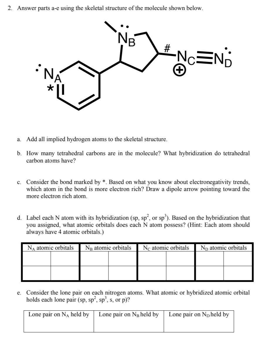 ---

### Molecular Structure Analysis

**Problem 2:** Answer parts a-e using the skeletal structure of the molecule shown below.

**Molecular Structure:**
```
    :N_B..
     |
C6H4-N*A-C-N+C≡N:::
  ```

### Questions:

**a. Adding all implied hydrogen atoms to the skeletal structure.**

1. Identify the positions on the skeletal structure where hydrogen atoms should be added to satisfy carbon's valency of four.

**b. Tetrahedral Carbons in the Molecule**

1. How many tetrahedral carbons are in the molecule?
2. What hybridization do tetrahedral carbon atoms have?

**c. Electron Richness and Electronegative Trends**

1. Consider the bond marked by \*. Based on electronegative trends, identify which atom in the bond is more electron rich.
2. Draw a dipole arrow pointing toward the more electron-rich atom.

**d. Hybridization of Nitrogen Atoms**

1. Label each nitrogen atom (N A, N B, N C, N D) with its hybridization (sp, sp², or sp³).
2. Based on the hybridization assigned, indicate what atomic orbitals each nitrogen atom possesses.

**e. Lone Pair Consideration**

1. Identify the atomic or hybridized atomic orbitals holding the lone pairs for each nitrogen atom (N A, N B, N D).
2. Specify whether these orbitals are sp, sp², sp³, s, or p.

### Explanation of the Diagram:

1. **Skeletal Structure:**
   - The structure includes a benzene ring connected to an amine group (N A) with a lone pair, forming a bond with a carbocation (N B), attached to a carbon-nitrogen double bond (N C) adjacent to a triple bond, finishing with another nitrogen atom (N D) with two lone pairs.

2. **Hybridization and Atomic Orbitals Table:**
   - There is a table that requires filling out with the hybridization states and atomic orbitals occupied by each nitrogen atom. Each row corresponds to a nitrogen atom (N A, N B, N C, N D), and each column corresponds to its corresponding atomic orbitals.

**Table to Fill:**

| N A atomic orbitals | N B atomic orbitals | N C atomic orbitals | N D atomic orbitals |
|---------------------|---------------------|----------------