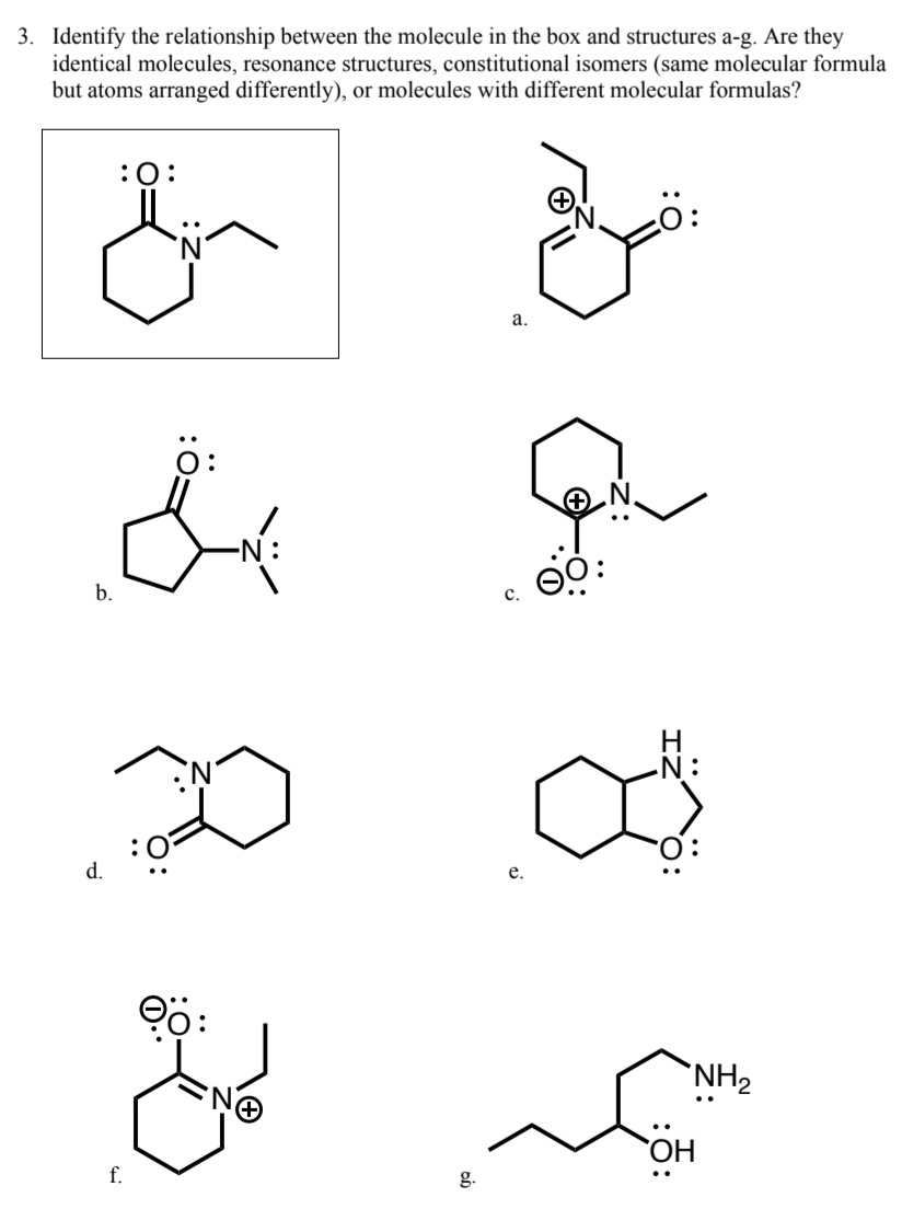 ### Exercise 3

Identify the relationship between the molecule in the box and structures a-g. Are they identical molecules, resonance structures, constitutional isomers (same molecular formula but atoms arranged differently), or molecules with different molecular formulas?

#### Reference Structure:

The reference molecule shown in the box is:

![Reference Molecule Image](#)
(Note: The image contains a six-membered cyclic compound with a ketone (C=O) and an adjacent nitrogen with a substituted ethyl group attached.)

#### Structures to Compare:

a. ![Structure A Image](#)
   - Structure A shows a six-membered ring with a ketone (C=O) adjacent to a nitrogen with an ethyl group. The nitrogen has a positive formal charge.

b. ![Structure B Image](#)
   - Structure B is a six-membered ring with a ketone adjacent to a nitrogen substituted with a methyl group.

c. ![Structure C Image](#)
   - Structure C shows a six-membered ring where the nitrogen (with a positive formal charge) is bonded to an ethyl group and adjacent to a negatively charged oxygen.

d. ![Structure D Image](#)
   - Structure D depicts a six-membered ring with a ketone adjacent to a nitrogen with an ethyl group. The nitrogen is depicted neutral without formal charges.

e. ![Structure E Image](#)
   - Structure E features a six-membered ring with an oxygen and an amine functional group off the same carbon.

f. ![Structure F Image](#)
   - Structure F illustrates a six-membered ring with a ketone adjacent to a nitrogen with an ethyl group. The nitrogen has a positive formal charge and the oxygen has a negative formal charge.

g. ![Structure G Image](#)
   - Structure G shows a molecule with an amine group and a hydroxyl group attached to a straight four-carbon chain.

For each structure (a-g), identify its relationship to the molecule in the box based on whether they are identical molecules, resonance structures, constitutional isomers, or have different molecular formulas.