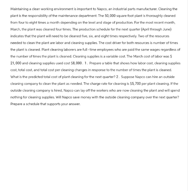 Maintaining a clean working environment is important to Napco, an industrial parts manufacturer. Cleaning the
plant is the responsibility of the maintenance department. The 50,000 square foot plant is thoroughly cleaned
from four to eight times a month depending on the level and stage of production. For the most recent month,
March, the plant was cleaned four times. The production schedule for the next quarter (April through June)
indicates that the plant will need to be cleaned five, six, and eight times respectively. Two of the resources
needed to clean the plant are labor and cleaning supplies. The cost driver for both resources is number of times
the plant is cleaned. Plant cleaning laborers are full-time employees who are paid the same wages regardless of
the number of times the plant is cleaned. Cleaning supplies is a variable cost. The March cost of labor was $
21,000 and cleaning supplies used cost $8,000. 1. Prepare a table that shows how labor cost, cleaning supplies
cost, total cost, and total cost per cleaning changes in response to the number of times the plant is cleaned.
What is the predicted total cost of plant cleaning for the next quarter? 2. Suppose Napco can hire an outside
cleaning company to clean the plant as needed. The charge rate for cleaning is $5,700 per plant cleaning. If the
outside cleaning company is hired, Napco can lay off the workers who are now cleaning the plant and will spend
nothing for cleaning supplies. Will Napco save money with the outside cleaning company over the next quarter?
Prepare a schedule that supports your answer.