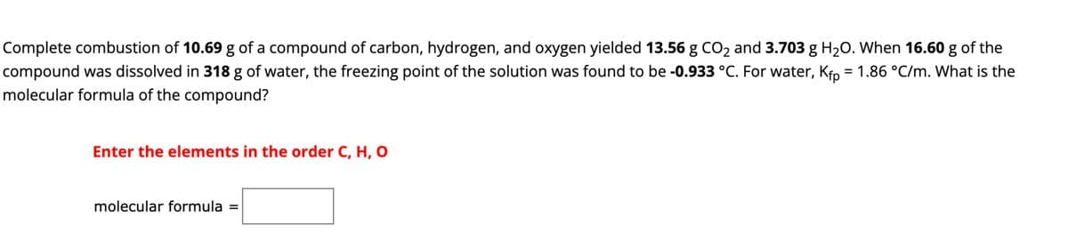 Complete combustion of 10.69 g of a compound of carbon, hydrogen, and oxygen yielded 13.56 g CO₂ and 3.703 g H₂O. When 16.60 g of the
compound was dissolved in 318 g of water, the freezing point of the solution was found to be -0.933 °C. For water, Kfp = 1.86 °C/m. What is the
molecular formula of the compound?
Enter the elements in the order C, H, O
molecular formula =