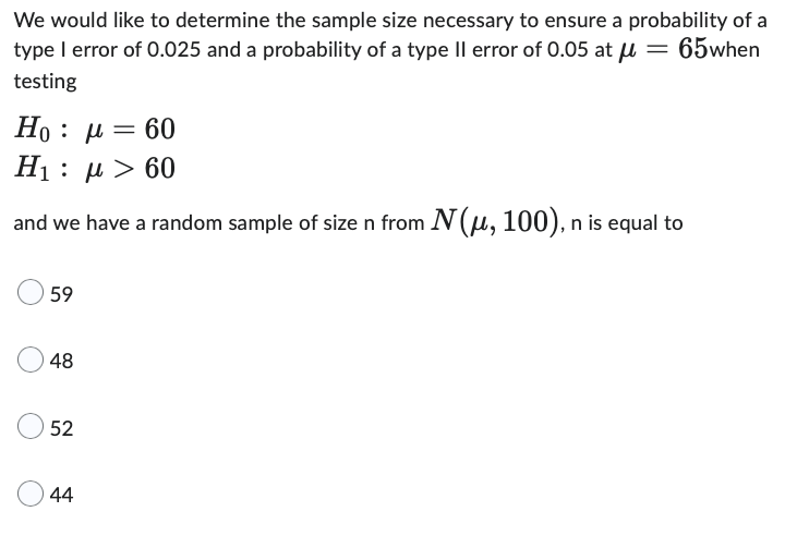 We would like to determine the sample size necessary to ensure a probability of a
type I error of 0.025 and a probability of a type II error of 0.05 at μ = 65when
testing
Ho : μ = 60
H1 :
μ > 60
and we have a random sample of size n from N(μ, 100), n
n is equal to
59
48
52
44