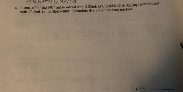 4. 6.0mL of 0.10M HCI(aq) is mixed with 2.00mL of 0.50M NAC2H3O2(aq) and diluted
with 20.0mL of distilled water. Calculate the pH of the final mixture
pH =
