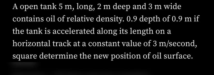 A open tank 5 m, long, 2 m deep and 3 m wide
contains oil of relative density. 0.9 depth of 0.9 m if
the tank is accelerated along its length on a
horizontal track at a constant value of 3 m/second,
square determine the new position of oil surface.