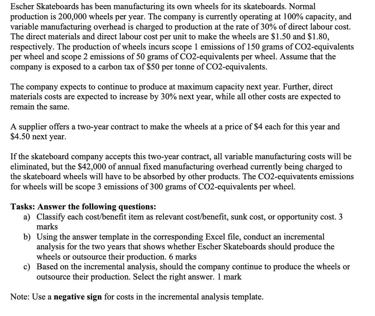 Escher Skateboards has been manufacturing its own wheels for its skateboards. Normal
production is 200,000 wheels per year. The company is currently operating at 100% capacity, and
variable manufacturing overhead is charged to production at the rate of 30% of direct labour cost.
The direct materials and direct labour cost per unit to make the wheels are $1.50 and $1.80,
respectively. The production of wheels incurs scope 1 emissions of 150 grams of CO2-equivalents
per wheel and scope 2 emissions of 50 grams of CO2-equivalents per wheel. Assume that the
company is exposed to a carbon tax of $50 per tonne of CO2-equivalents.
The company expects to continue to produce at maximum capacity next year. Further, direct
materials costs are expected to increase by 30% next year, while all other costs are expected to
remain the same.
A supplier offers a two-year contract to make the wheels at a price of $4 each for this year and
$4.50 next year.
If the skateboard company accepts this two-year contract, all variable manufacturing costs will be
eliminated, but the $42,000 of annual fixed manufacturing overhead currently being charged to
the skateboard wheels will have to be absorbed by other products. The CO2-equivatents emissions
for wheels will be scope 3 emissions of 300 grams of CO2-equivalents per wheel.
Tasks: Answer the following questions:
a) Classify each cost/benefit item as relevant cost/benefit, sunk cost, or opportunity cost. 3
marks
b) Using the answer template in the corresponding Excel file, conduct an incremental
analysis for the two years that shows whether Escher Skateboards should produce the
wheels or outsource their production. 6 marks
c) Based on the incremental analysis, should the company continue to produce the wheels or
outsource their production. Select the right answer. 1 mark
Note: Use a negative sign for costs in the incremental analysis template.